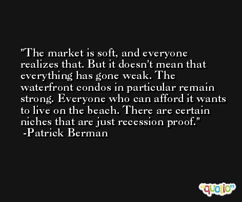 The market is soft, and everyone realizes that. But it doesn't mean that everything has gone weak. The waterfront condos in particular remain strong. Everyone who can afford it wants to live on the beach. There are certain niches that are just recession proof. -Patrick Berman