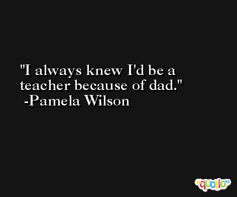 I always knew I'd be a teacher because of dad. -Pamela Wilson