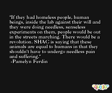 If they had homeless people, human beings, inside the lab against their will and they were doing needless, senseless experiments on them, people would be out in the streets marching. There would be a revolution. SHAC is saying that these animals are equal to humans in that they shouldn't have to undergo needless pain and suffering. -Pamelyn Ferdin