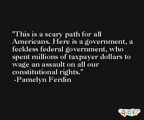 This is a scary path for all Americans. Here is a government, a feckless federal government, who spent millions of taxpayer dollars to wage an assault on all our constitutional rights. -Pamelyn Ferdin