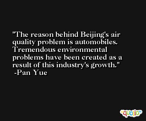 The reason behind Beijing's air quality problem is automobiles. Tremendous environmental problems have been created as a result of this industry's growth. -Pan Yue