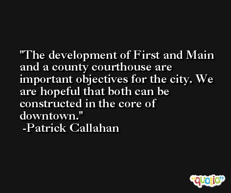 The development of First and Main and a county courthouse are important objectives for the city. We are hopeful that both can be constructed in the core of downtown. -Patrick Callahan