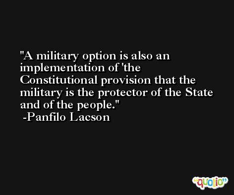 A military option is also an implementation of 'the Constitutional provision that the military is the protector of the State and of the people. -Panfilo Lacson