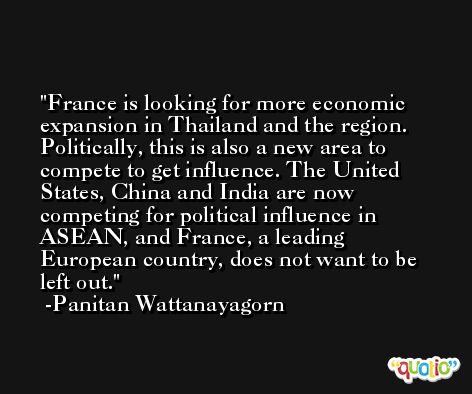 France is looking for more economic expansion in Thailand and the region. Politically, this is also a new area to compete to get influence. The United States, China and India are now competing for political influence in ASEAN, and France, a leading European country, does not want to be left out. -Panitan Wattanayagorn