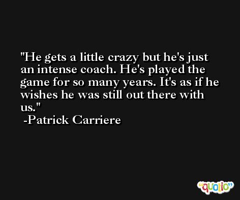 He gets a little crazy but he's just an intense coach. He's played the game for so many years. It's as if he wishes he was still out there with us. -Patrick Carriere