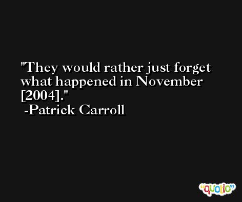 They would rather just forget what happened in November [2004]. -Patrick Carroll
