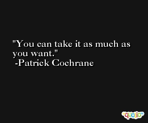 You can take it as much as you want. -Patrick Cochrane