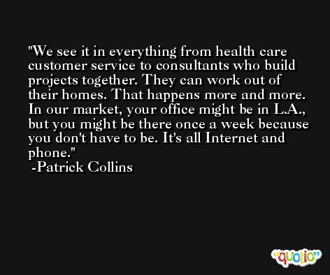 We see it in everything from health care customer service to consultants who build projects together. They can work out of their homes. That happens more and more. In our market, your office might be in L.A., but you might be there once a week because you don't have to be. It's all Internet and phone. -Patrick Collins
