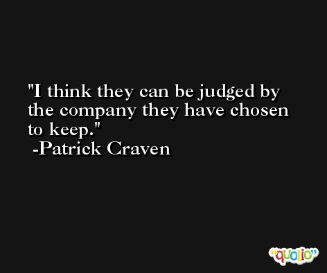 I think they can be judged by the company they have chosen to keep. -Patrick Craven