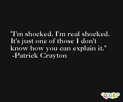 I'm shocked. I'm real shocked. It's just one of those I don't know how you can explain it. -Patrick Crayton