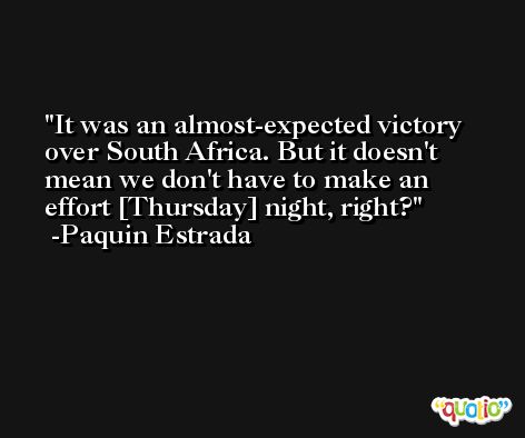 It was an almost-expected victory over South Africa. But it doesn't mean we don't have to make an effort [Thursday] night, right? -Paquin Estrada