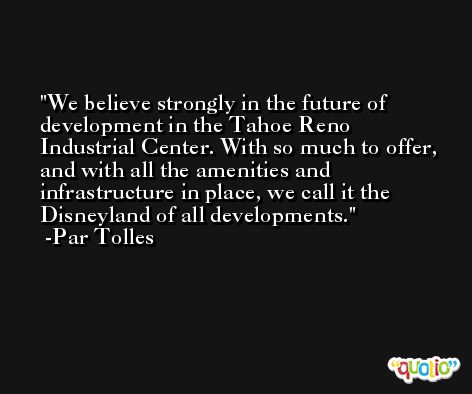 We believe strongly in the future of development in the Tahoe Reno Industrial Center. With so much to offer, and with all the amenities and infrastructure in place, we call it the Disneyland of all developments. -Par Tolles