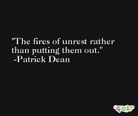 The fires of unrest rather than putting them out. -Patrick Dean