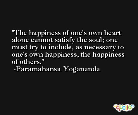 The happiness of one's own heart alone cannot satisfy the soul; one must try to include, as necessary to one's own happiness, the happiness of others. -Paramahansa Yogananda