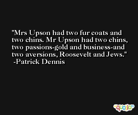 Mrs Upson had two fur coats and two chins. Mr Upson had two chins, two passions-gold and business-and two aversions, Roosevelt and Jews. -Patrick Dennis