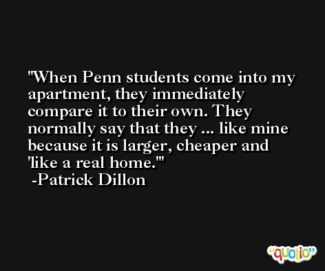 When Penn students come into my apartment, they immediately compare it to their own. They normally say that they ... like mine because it is larger, cheaper and 'like a real home.' -Patrick Dillon
