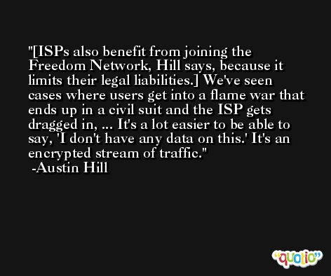 [ISPs also benefit from joining the Freedom Network, Hill says, because it limits their legal liabilities.] We've seen cases where users get into a flame war that ends up in a civil suit and the ISP gets dragged in, ... It's a lot easier to be able to say, 'I don't have any data on this.' It's an encrypted stream of traffic. -Austin Hill