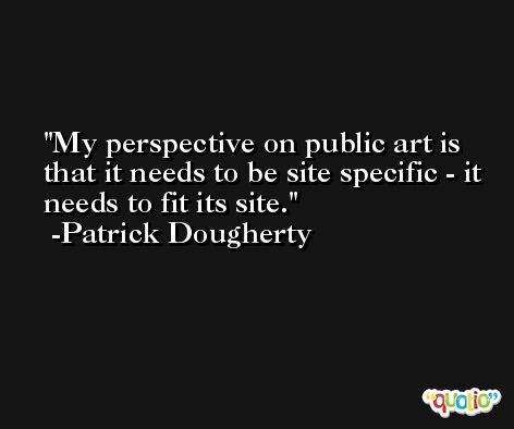 My perspective on public art is that it needs to be site specific - it needs to fit its site. -Patrick Dougherty