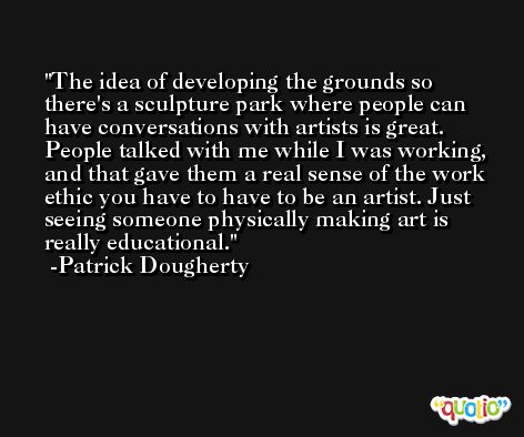 The idea of developing the grounds so there's a sculpture park where people can have conversations with artists is great. People talked with me while I was working, and that gave them a real sense of the work ethic you have to have to be an artist. Just seeing someone physically making art is really educational. -Patrick Dougherty