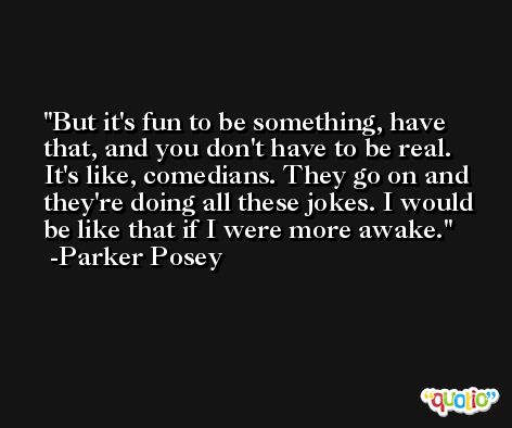 But it's fun to be something, have that, and you don't have to be real. It's like, comedians. They go on and they're doing all these jokes. I would be like that if I were more awake. -Parker Posey