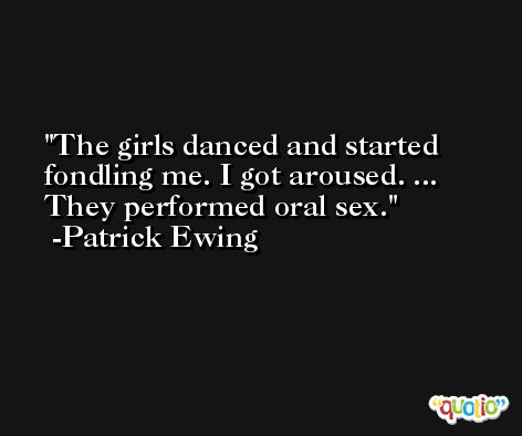 The girls danced and started fondling me. I got aroused. ... They performed oral sex. -Patrick Ewing
