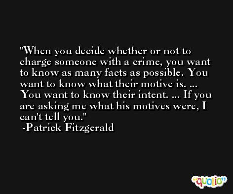When you decide whether or not to charge someone with a crime, you want to know as many facts as possible. You want to know what their motive is. ... You want to know their intent. ... If you are asking me what his motives were, I can't tell you. -Patrick Fitzgerald