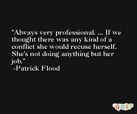 Always very professional. ... If we thought there was any kind of a conflict she would recuse herself. She's not doing anything but her job. -Patrick Flood