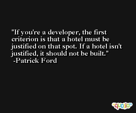 If you're a developer, the first criterion is that a hotel must be justified on that spot. If a hotel isn't justified, it should not be built. -Patrick Ford