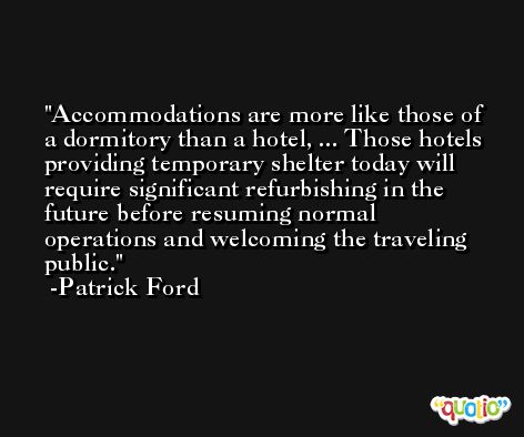 Accommodations are more like those of a dormitory than a hotel, ... Those hotels providing temporary shelter today will require significant refurbishing in the future before resuming normal operations and welcoming the traveling public. -Patrick Ford