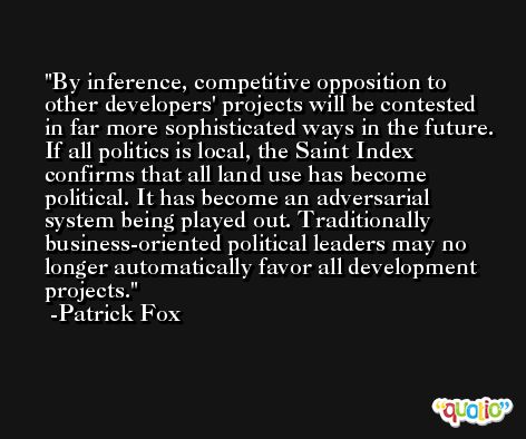 By inference, competitive opposition to other developers' projects will be contested in far more sophisticated ways in the future. If all politics is local, the Saint Index confirms that all land use has become political. It has become an adversarial system being played out. Traditionally business-oriented political leaders may no longer automatically favor all development projects. -Patrick Fox