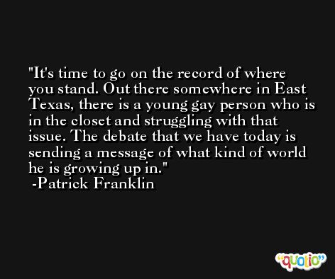 It's time to go on the record of where you stand. Out there somewhere in East Texas, there is a young gay person who is in the closet and struggling with that issue. The debate that we have today is sending a message of what kind of world he is growing up in. -Patrick Franklin