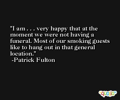 I am . . . very happy that at the moment we were not having a funeral. Most of our smoking guests like to hang out in that general location. -Patrick Fulton