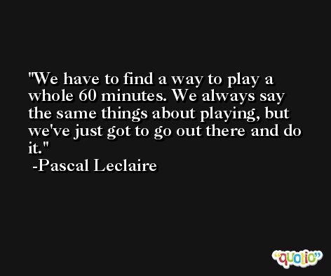 We have to find a way to play a whole 60 minutes. We always say the same things about playing, but we've just got to go out there and do it. -Pascal Leclaire