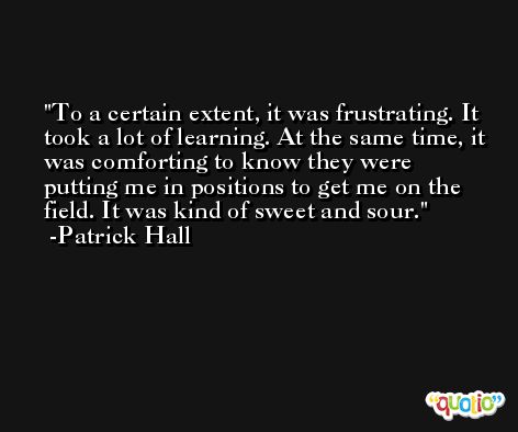To a certain extent, it was frustrating. It took a lot of learning. At the same time, it was comforting to know they were putting me in positions to get me on the field. It was kind of sweet and sour. -Patrick Hall