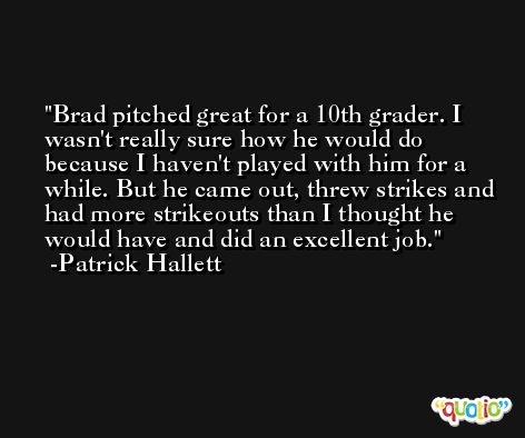 Brad pitched great for a 10th grader. I wasn't really sure how he would do because I haven't played with him for a while. But he came out, threw strikes and had more strikeouts than I thought he would have and did an excellent job. -Patrick Hallett
