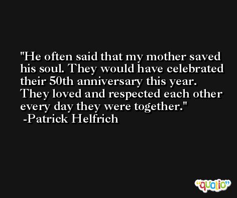 He often said that my mother saved his soul. They would have celebrated their 50th anniversary this year. They loved and respected each other every day they were together. -Patrick Helfrich