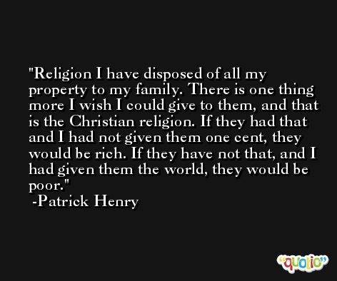Religion I have disposed of all my property to my family. There is one thing more I wish I could give to them, and that is the Christian religion. If they had that and I had not given them one cent, they would be rich. If they have not that, and I had given them the world, they would be poor. -Patrick Henry