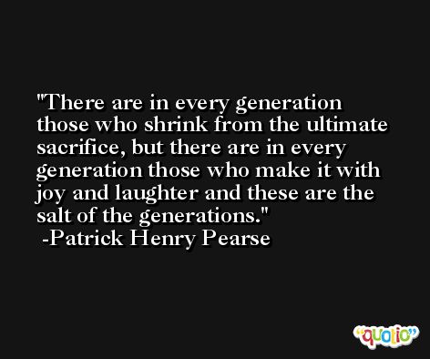 There are in every generation those who shrink from the ultimate sacrifice, but there are in every generation those who make it with joy and laughter and these are the salt of the generations. -Patrick Henry Pearse