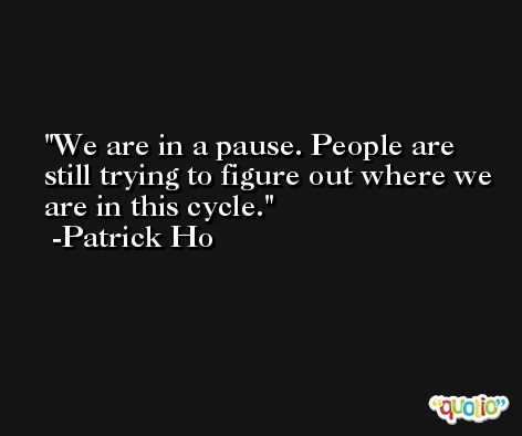 We are in a pause. People are still trying to figure out where we are in this cycle. -Patrick Ho