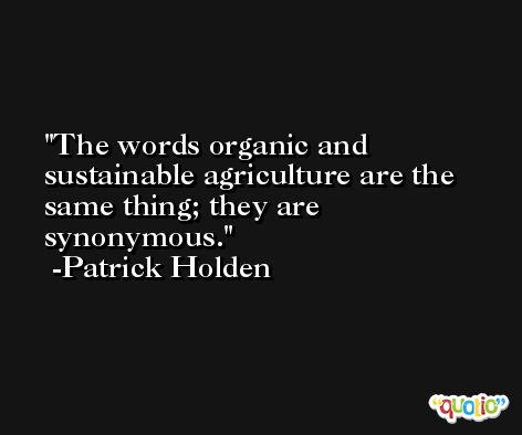 The words organic and sustainable agriculture are the same thing; they are synonymous. -Patrick Holden