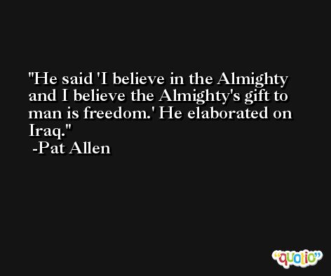 He said 'I believe in the Almighty and I believe the Almighty's gift to man is freedom.' He elaborated on Iraq. -Pat Allen