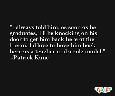 I always told him, as soon as he graduates, I'll be knocking on his door to get him back here at the Herm. I'd love to have him back here as a teacher and a role model. -Patrick Kane
