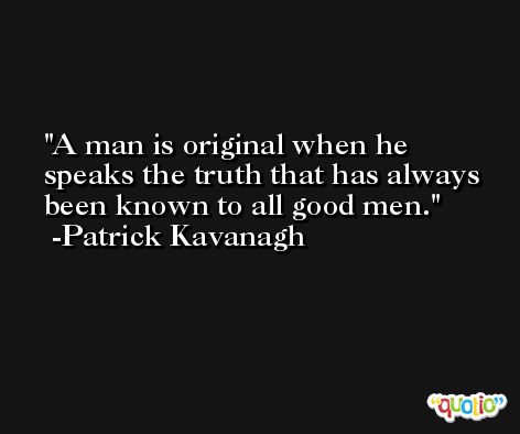 A man is original when he speaks the truth that has always been known to all good men. -Patrick Kavanagh