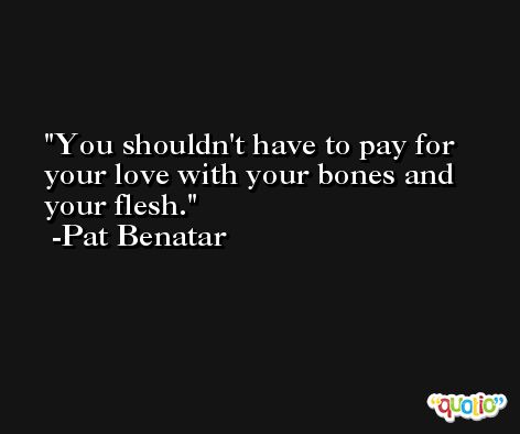 You shouldn't have to pay for your love with your bones and your flesh. -Pat Benatar