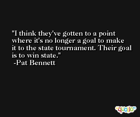 I think they've gotten to a point where it's no longer a goal to make it to the state tournament. Their goal is to win state. -Pat Bennett