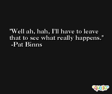 Well ah, hah, I'll have to leave that to see what really happens. -Pat Binns
