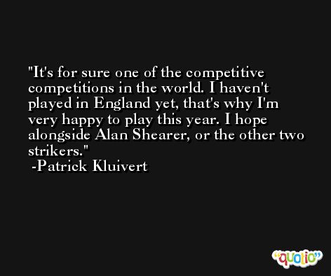 It's for sure one of the competitive competitions in the world. I haven't played in England yet, that's why I'm very happy to play this year. I hope alongside Alan Shearer, or the other two strikers. -Patrick Kluivert
