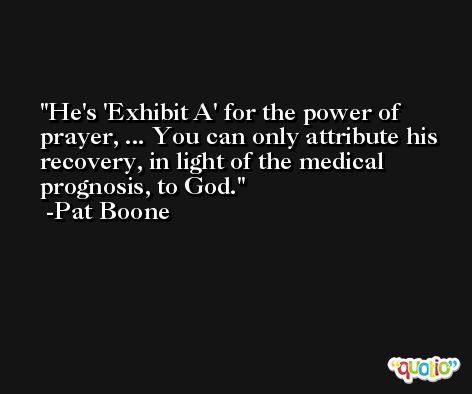 He's 'Exhibit A' for the power of prayer, ... You can only attribute his recovery, in light of the medical prognosis, to God. -Pat Boone