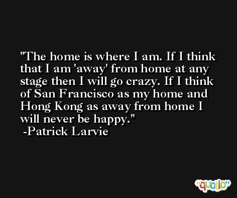 The home is where I am. If I think that I am 'away' from home at any stage then I will go crazy. If I think of San Francisco as my home and Hong Kong as away from home I will never be happy. -Patrick Larvie