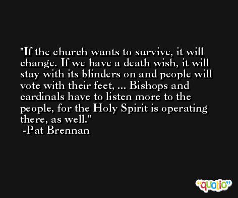 If the church wants to survive, it will change. If we have a death wish, it will stay with its blinders on and people will vote with their feet, ... Bishops and cardinals have to listen more to the people, for the Holy Spirit is operating there, as well. -Pat Brennan